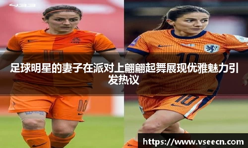 足球明星的妻子在派对上翩翩起舞展现优雅魅力引发热议